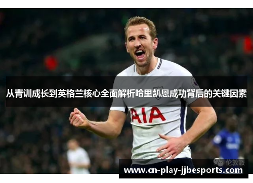 从青训成长到英格兰核心全面解析哈里凯恩成功背后的关键因素