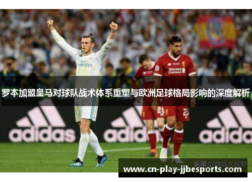 罗本加盟皇马对球队战术体系重塑与欧洲足球格局影响的深度解析