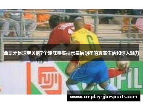 西班牙足球宝贝的7个趣味事实揭示幕后明星的真实生活和惊人魅力