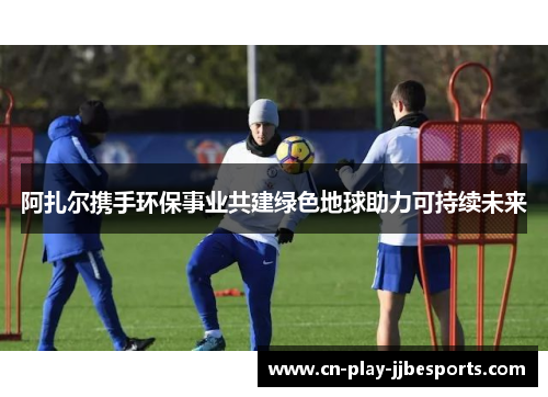 阿扎尔携手环保事业共建绿色地球助力可持续未来