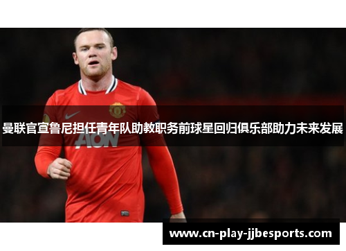 曼联官宣鲁尼担任青年队助教职务前球星回归俱乐部助力未来发展