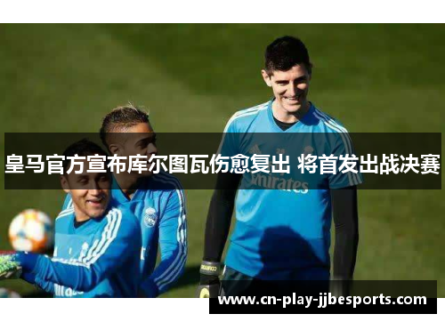 皇马官方宣布库尔图瓦伤愈复出 将首发出战决赛