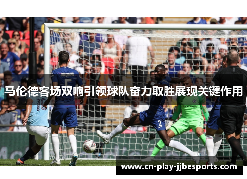 马伦德客场双响引领球队奋力取胜展现关键作用