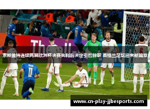 索斯盖特连续两届欧洲杯决赛失利后决定引咎辞职 英格兰足坛迎来新篇章