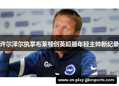 许尔泽尔执掌布莱顿创英超最年轻主帅新纪录 许尔泽尔执掌布莱顿创英超最年轻主帅新纪录